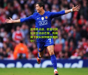 法甲焦点战，欧塞尔简化攻坚迎战巴黎，伤病潮下客队如何破密集防守？