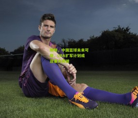 姚明，中国篮球未来可期，CBA扩军计划或迎重大突破