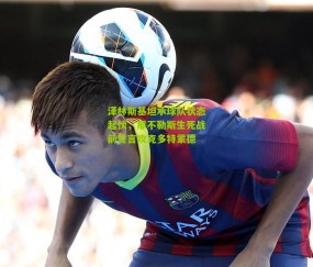 泽林斯基坦承球队状态起伏，那不勒斯生死战前誓言攻克多特蒙德