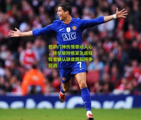 巴萨门神伤情牵动人心，特尔施特根紧急返程检查确认缺席西超杯争冠战