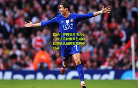 巴萨门神伤情牵动人心，特尔施特根紧急返程检查确认缺席西超杯争冠战