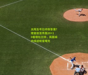 太阳五号位终极答案?理查兹首秀轰20+10看傻杜兰特,凤凰城内线迎蜕变曙光