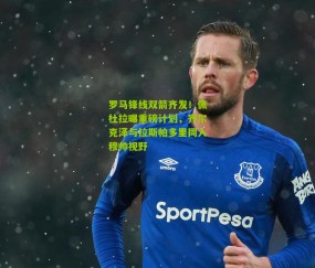 罗马锋线双箭齐发！佩杜拉曝重磅计划，齐尔克泽与拉斯帕多里同入穆帅视野