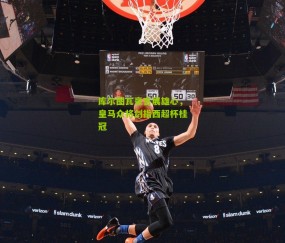 库尔图瓦豪言展雄心，皇马众将剑指西超杯桂冠