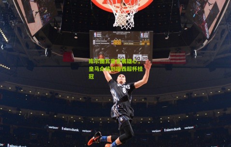 库尔图瓦豪言展雄心，皇马众将剑指西超杯桂冠