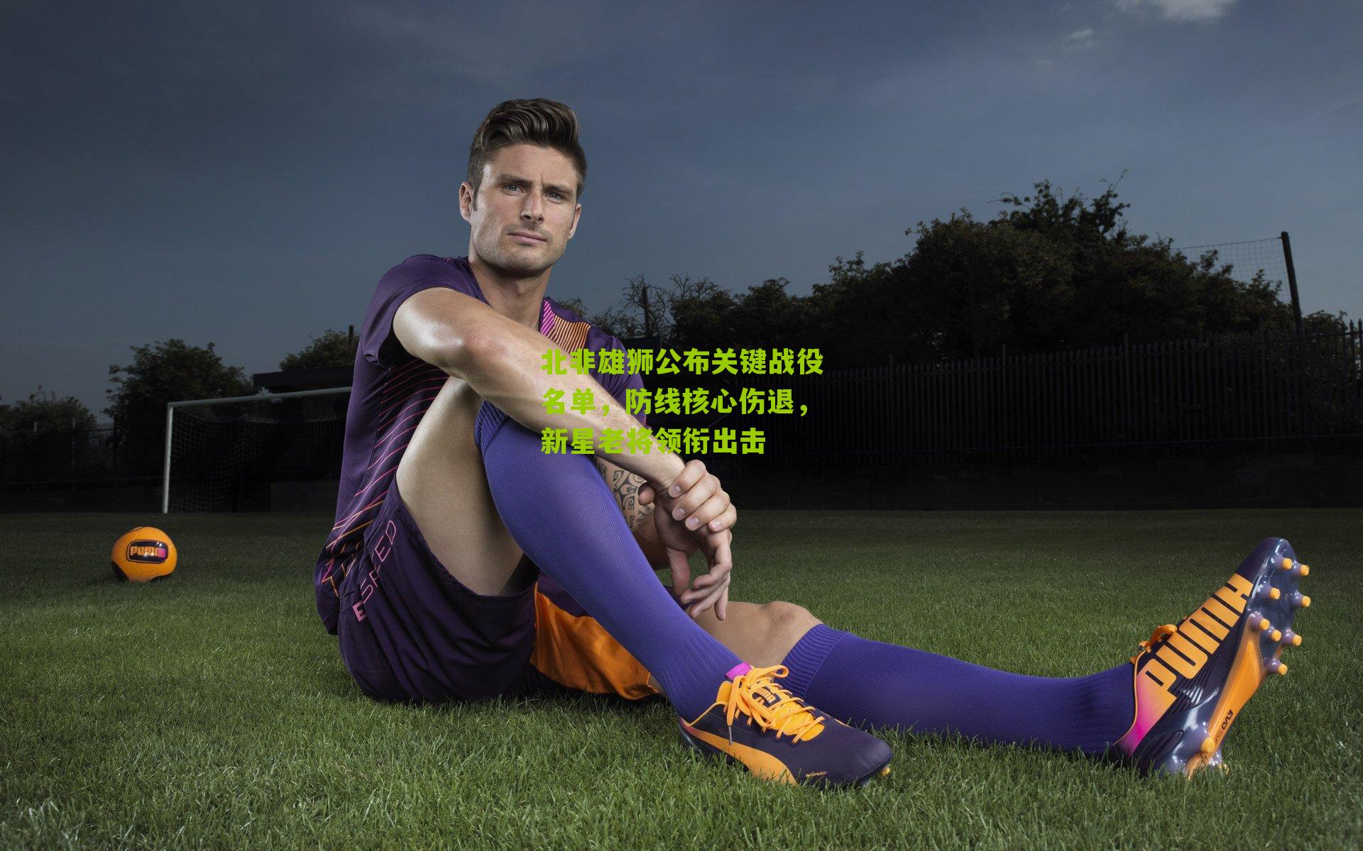 北非雄狮公布关键战役名单,防线核心伤退,新星老将领衔出击